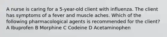 A nurse is caring for a 5-year-old client with influenza. The client has symptoms of a fever and muscle aches. Which of the following pharmacological agents is recommended for the client? A Ibuprofen B Morphine C Codeine D Acetaminophen