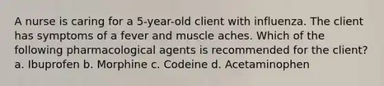 A nurse is caring for a 5-year-old client with influenza. The client has symptoms of a fever and muscle aches. Which of the following pharmacological agents is recommended for the client? a. Ibuprofen b. Morphine c. Codeine d. Acetaminophen