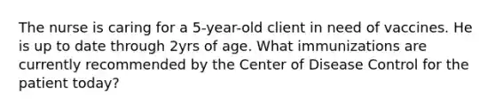 The nurse is caring for a 5-year-old client in need of vaccines. He is up to date through 2yrs of age. What immunizations are currently recommended by the Center of Disease Control for the patient today?