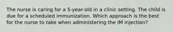 The nurse is caring for a 5-year-old in a clinic setting. The child is due for a scheduled immunization. Which approach is the best for the nurse to take when administering the IM injection?