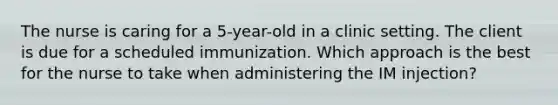 The nurse is caring for a 5-year-old in a clinic setting. The client is due for a scheduled immunization. Which approach is the best for the nurse to take when administering the IM injection?