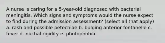 A nurse is caring for a 5-year-old diagnosed with bacterial meningitis. Which signs and symptoms would the nurse expect to find during the admission assessment? (select all that apply) a. rash and possible petechiae b. bulging anterior fontanelle c. fever d. nuchal rigidity e. photophobia