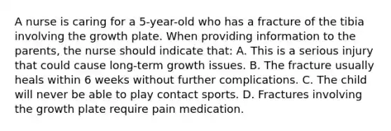 A nurse is caring for a 5-year-old who has a fracture of the tibia involving the growth plate. When providing information to the parents, the nurse should indicate that: A. This is a serious injury that could cause long-term growth issues. B. The fracture usually heals within 6 weeks without further complications. C. The child will never be able to play contact sports. D. Fractures involving the growth plate require pain medication.