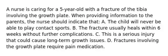 A nurse is caring for a 5-year-old with a fracture of the tibia involving the growth plate. When providing information to the parents, the nurse should indicate that: A. The child will never be able to play contact sports. B. The fracture usually heals within 6 weeks without further complications. C. This is a serious injury that could cause long-term growth issues. D. Fractures involving the growth plate require pain medication.