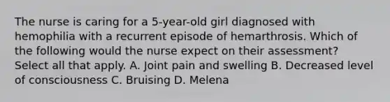 The nurse is caring for a 5-year-old girl diagnosed with hemophilia with a recurrent episode of hemarthrosis. Which of the following would the nurse expect on their assessment? Select all that apply. A. Joint pain and swelling B. Decreased level of consciousness C. Bruising D. Melena