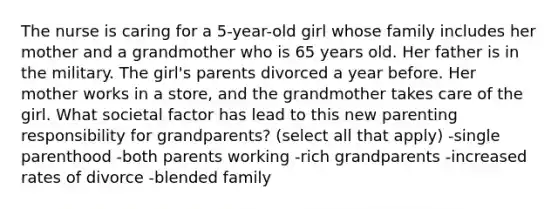 The nurse is caring for a 5-year-old girl whose family includes her mother and a grandmother who is 65 years old. Her father is in the military. The girl's parents divorced a year before. Her mother works in a store, and the grandmother takes care of the girl. What societal factor has lead to this new parenting responsibility for grandparents? (select all that apply) -single parenthood -both parents working -rich grandparents -increased rates of divorce -blended family