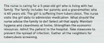 The nurse is caring for a 5-year-old girl who is living with her family. The family includes her parents and a grandmother who is 65 years old. The girl is suffering from tuberculosis. The nurse visits the girl daily to administer medication. What should the nurse advise the family to do? Select all that apply. Maintain hygiene and cleanliness at home. Strengthen the economic resources. Admit the patient to the hospital. Take measures to prevent the spread of infection. Gather all the neighbors for tuberculosis screening.