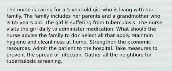 The nurse is caring for a 5-year-old girl who is living with her family. The family includes her parents and a grandmother who is 65 years old. The girl is suffering from tuberculosis. The nurse visits the girl daily to administer medication. What should the nurse advise the family to do? Select all that apply. Maintain hygiene and cleanliness at home. Strengthen the economic resources. Admit the patient to the hospital. Take measures to prevent the spread of infection. Gather all the neighbors for tuberculosis screening.