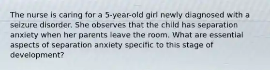 The nurse is caring for a 5-year-old girl newly diagnosed with a seizure disorder. She observes that the child has separation anxiety when her parents leave the room. What are essential aspects of separation anxiety specific to this stage of development?