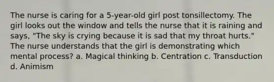 The nurse is caring for a 5-year-old girl post tonsillectomy. The girl looks out the window and tells the nurse that it is raining and says, "The sky is crying because it is sad that my throat hurts." The nurse understands that the girl is demonstrating which mental process? a. Magical thinking b. Centration c. Transduction d. Animism