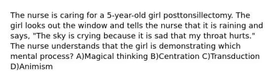 The nurse is caring for a 5-year-old girl posttonsillectomy. The girl looks out the window and tells the nurse that it is raining and says, "The sky is crying because it is sad that my throat hurts." The nurse understands that the girl is demonstrating which mental process? A)Magical thinking B)Centration C)Transduction D)Animism