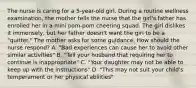 The nurse is caring for a 5-year-old girl. During a routine wellness examination, the mother tells the nurse that the girl's father has enrolled her in a mini pom-pom cheering squad. The girl dislikes it immensely, but her father doesn't want the girl to be a "quitter." The mother asks for some guidance. How should the nurse respond? A. "Bad experiences can cause her to avoid other similar activities" B. "Tell your husband that requiring her to continue is inappropriate" C. "Your daughter may not be able to keep up with the instructions" D. "This may not suit your child's temperament or her physical abilities"