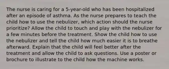 The nurse is caring for a 5-year-old who has been hospitalized after an episode of asthma. As the nurse prepares to teach the child how to use the nebulizer, which action should the nurse prioritize? Allow the child to touch and play with the nebulizer for a few minutes before the treatment. Show the child how to use the nebulizer and tell the child how much easier it is to breathe afterward. Explain that the child will feel better after the treatment and allow the child to ask questions. Use a poster or brochure to illustrate to the child how the machine works.