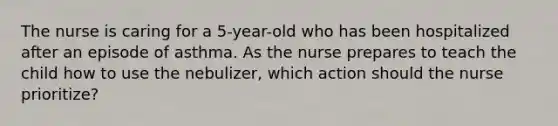 The nurse is caring for a 5-year-old who has been hospitalized after an episode of asthma. As the nurse prepares to teach the child how to use the nebulizer, which action should the nurse prioritize?