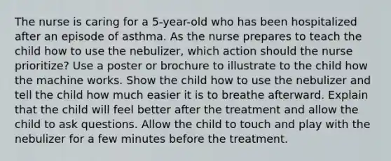 The nurse is caring for a 5-year-old who has been hospitalized after an episode of asthma. As the nurse prepares to teach the child how to use the nebulizer, which action should the nurse prioritize? Use a poster or brochure to illustrate to the child how the machine works. Show the child how to use the nebulizer and tell the child how much easier it is to breathe afterward. Explain that the child will feel better after the treatment and allow the child to ask questions. Allow the child to touch and play with the nebulizer for a few minutes before the treatment.