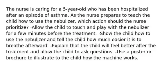 The nurse is caring for a 5-year-old who has been hospitalized after an episode of asthma. As the nurse prepares to teach the child how to use the nebulizer, which action should the nurse prioritize? -Allow the child to touch and play with the nebulizer for a few minutes before the treatment. -Show the child how to use the nebulizer and tell the child how much easier it is to breathe afterward. -Explain that the child will feel better after the treatment and allow the child to ask questions. -Use a poster or brochure to illustrate to the child how the machine works.