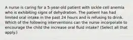 A nurse is caring for a 5-year-old patient with sickle cell anemia who is exhibiting signs of dehydration. The patient has had limited oral intake in the past 24 hours and is refusing to drink. Which of the following interventions can the nurse incorporate to encourage the child the increase oral fluid intake? (Select all that apply.)