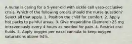 A nurse is caring for a 5-year-old with sickle cell vaso-occlusive crisis. Which of the following orders should the nurse question? Select all that apply. 1. Position the child for comfort. 2. Apply hot packs to painful areas. 3. Give meperidine (Demerol) 25 mg intravenously every 4 hours as needed for pain. 4. Restrict oral fluids. 5. Apply oxygen per nasal cannula to keep oxygen saturations above 94%.