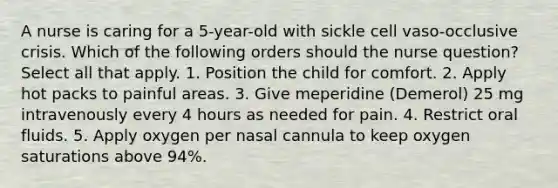 A nurse is caring for a 5-year-old with sickle cell vaso-occlusive crisis. Which of the following orders should the nurse question? Select all that apply. 1. Position the child for comfort. 2. Apply hot packs to painful areas. 3. Give meperidine (Demerol) 25 mg intravenously every 4 hours as needed for pain. 4. Restrict oral fluids. 5. Apply oxygen per nasal cannula to keep oxygen saturations above 94%.