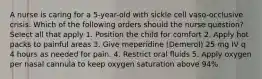 A nurse is caring for a 5-year-old with sickle cell vaso-occlusive crisis. Which of the following orders should the nurse question? Select all that apply 1. Position the child for comfort 2. Apply hot packs to painful areas 3. Give meperidine (Demerol) 25 mg IV q 4 hours as needed for pain. 4. Restrict oral fluids 5. Apply oxygen per nasal cannula to keep oxygen saturation above 94%