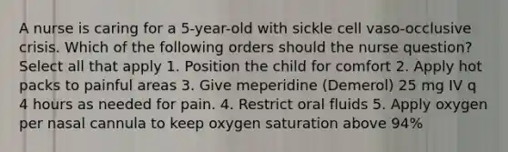 A nurse is caring for a 5-year-old with sickle cell vaso-occlusive crisis. Which of the following orders should the nurse question? Select all that apply 1. Position the child for comfort 2. Apply hot packs to painful areas 3. Give meperidine (Demerol) 25 mg IV q 4 hours as needed for pain. 4. Restrict oral fluids 5. Apply oxygen per nasal cannula to keep oxygen saturation above 94%