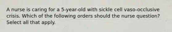 A nurse is caring for a 5-year-old with sickle cell vaso-occlusive crisis. Which of the following orders should the nurse question? Select all that apply.