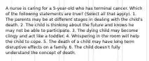 A nurse is caring for a 5-year-old who has terminal cancer. Which of the following statements are true? (Select all that apply). 1. The parents may be at different stages in dealing with the child's death. 2. The child is thinking about the future and knows he may not be able to participate. 3. The dying child may become clingy and act like a toddler. 4. Whispering in the room will help the child to cope. 5. The death of a child may have long term disruptive effects on a family. 6. The child doesn't fully understand the concept of death.