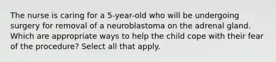 The nurse is caring for a 5-year-old who will be undergoing surgery for removal of a neuroblastoma on the adrenal gland. Which are appropriate ways to help the child cope with their fear of the procedure? Select all that apply.​