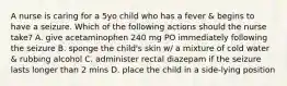 A nurse is caring for a 5yo child who has a fever & begins to have a seizure. Which of the following actions should the nurse take? A. give acetaminophen 240 mg PO immediately following the seizure B. sponge the child's skin w/ a mixture of cold water & rubbing alcohol C. administer rectal diazepam if the seizure lasts longer than 2 mins D. place the child in a side-lying position