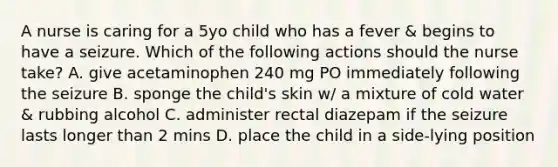 A nurse is caring for a 5yo child who has a fever & begins to have a seizure. Which of the following actions should the nurse take? A. give acetaminophen 240 mg PO immediately following the seizure B. sponge the child's skin w/ a mixture of cold water & rubbing alcohol C. administer rectal diazepam if the seizure lasts longer than 2 mins D. place the child in a side-lying position