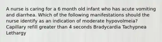 A nurse is caring for a 6 month old infant who has acute vomiting and diarrhea. Which of the following manifestations should the nurse identify as an indication of moderate hypovolmeia? Capillary refill greater than 4 seconds Bradycardia Tachypnea Lethargy