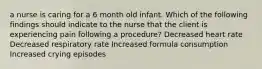 a nurse is caring for a 6 month old infant. Which of the following findings should indicate to the nurse that the client is experiencing pain following a procedure? Decreased heart rate Decreased respiratory rate Increased formula consumption Increased crying episodes