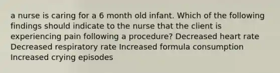 a nurse is caring for a 6 month old infant. Which of the following findings should indicate to the nurse that the client is experiencing pain following a procedure? Decreased heart rate Decreased respiratory rate Increased formula consumption Increased crying episodes