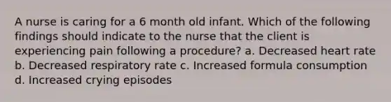 A nurse is caring for a 6 month old infant. Which of the following findings should indicate to the nurse that the client is experiencing pain following a procedure? a. Decreased heart rate b. Decreased respiratory rate c. Increased formula consumption d. Increased crying episodes