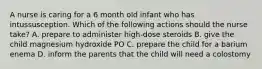 A nurse is caring for a 6 month old infant who has intussusception. Which of the following actions should the nurse take? A. prepare to administer high-dose steroids B. give the child magnesium hydroxide PO C. prepare the child for a barium enema D. inform the parents that the child will need a colostomy