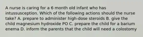 A nurse is caring for a 6 month old infant who has intussusception. Which of the following actions should the nurse take? A. prepare to administer high-dose steroids B. give the child magnesium hydroxide PO C. prepare the child for a barium enema D. inform the parents that the child will need a colostomy