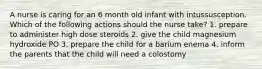 A nurse is caring for an 6 month old infant with intussusception. Which of the following actions should the nurse take? 1. prepare to administer high dose steroids 2. give the child magnesium hydroxide PO 3. prepare the child for a barium enema 4. inform the parents that the child will need a colostomy