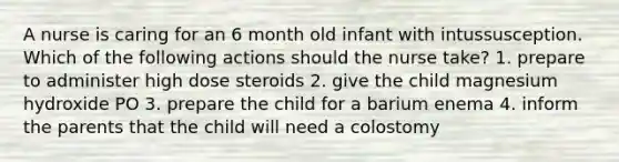 A nurse is caring for an 6 month old infant with intussusception. Which of the following actions should the nurse take? 1. prepare to administer high dose steroids 2. give the child magnesium hydroxide PO 3. prepare the child for a barium enema 4. inform the parents that the child will need a colostomy