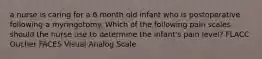 a nurse is caring for a 6 month old infant who is postoperative following a myringotomy. Which of the following pain scales should the nurse use to determine the infant's pain level? FLACC Oucher FACES Visual Analog Scale