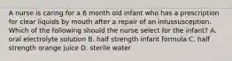 A nurse is caring for a 6 month old infant who has a prescription for clear liquids by mouth after a repair of an intussusception. Which of the following should the nurse select for the infant? A. oral electrolyte solution B. half strength infant formula C. half strength orange juice D. sterile water