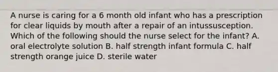 A nurse is caring for a 6 month old infant who has a prescription for clear liquids by mouth after a repair of an intussusception. Which of the following should the nurse select for the infant? A. oral electrolyte solution B. half strength infant formula C. half strength orange juice D. sterile water