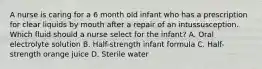 A nurse is caring for a 6 month old infant who has a prescription for clear liquids by mouth after a repair of an intussusception. Which fluid should a nurse select for the infant? A. Oral electrolyte solution B. Half-strength infant formula C. Half-strength orange juice D. Sterile water