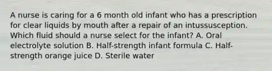 A nurse is caring for a 6 month old infant who has a prescription for clear liquids by mouth after a repair of an intussusception. Which fluid should a nurse select for the infant? A. Oral electrolyte solution B. Half-strength infant formula C. Half-strength orange juice D. Sterile water