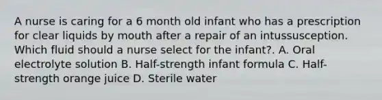 A nurse is caring for a 6 month old infant who has a prescription for clear liquids by mouth after a repair of an intussusception. Which fluid should a nurse select for the infant?. A. Oral electrolyte solution B. Half-strength infant formula C. Half-strength orange juice D. Sterile water