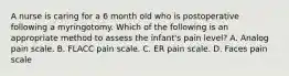 A nurse is caring for a 6 month old who is postoperative following a myringotomy. Which of the following is an appropriate method to assess the infant's pain level? A. Analog pain scale. B. FLACC pain scale. C. ER pain scale. D. Faces pain scale