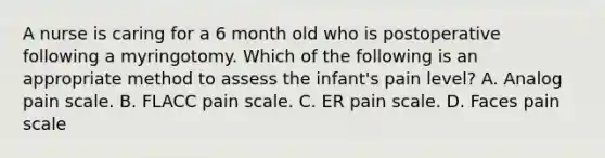 A nurse is caring for a 6 month old who is postoperative following a myringotomy. Which of the following is an appropriate method to assess the infant's pain level? A. Analog pain scale. B. FLACC pain scale. C. ER pain scale. D. Faces pain scale