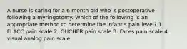 A nurse is caring for a 6 month old who is postoperative following a myringotomy. Which of the following is an appropriate method to determine the infant's pain level? 1. FLACC pain scale 2. OUCHER pain scale 3. Faces pain scale 4. visual analog pain scale