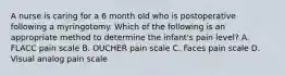 A nurse is caring for a 6 month old who is postoperative following a myringotomy. Which of the following is an appropriate method to determine the infant's pain level? A. FLACC pain scale B. OUCHER pain scale C. Faces pain scale D. Visual analog pain scale