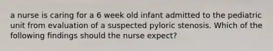 a nurse is caring for a 6 week old infant admitted to the pediatric unit from evaluation of a suspected pyloric stenosis. Which of the following findings should the nurse expect?