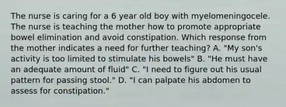 The nurse is caring for a 6 year old boy with myelomeningocele. The nurse is teaching the mother how to promote appropriate bowel elimination and avoid constipation. Which response from the mother indicates a need for further teaching? A. "My son's activity is too limited to stimulate his bowels" B. "He must have an adequate amount of fluid" C. "I need to figure out his usual pattern for passing stool." D. "I can palpate his abdomen to assess for constipation."